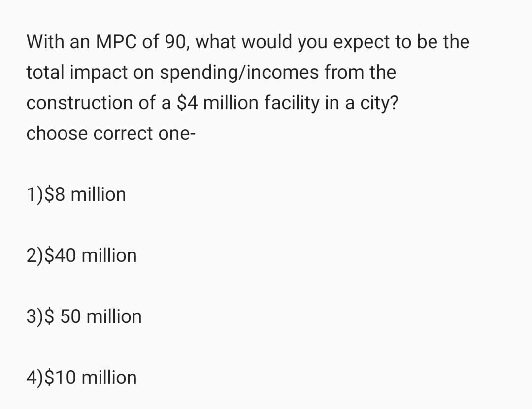 With an MPC of 90, what would you expect to be the
total impact on spending/incomes from the
construction of a $4 million facility in a city?
choose correct one-
1)$8 million
2)$40 million
3)$ 50 million
4)$10 million
