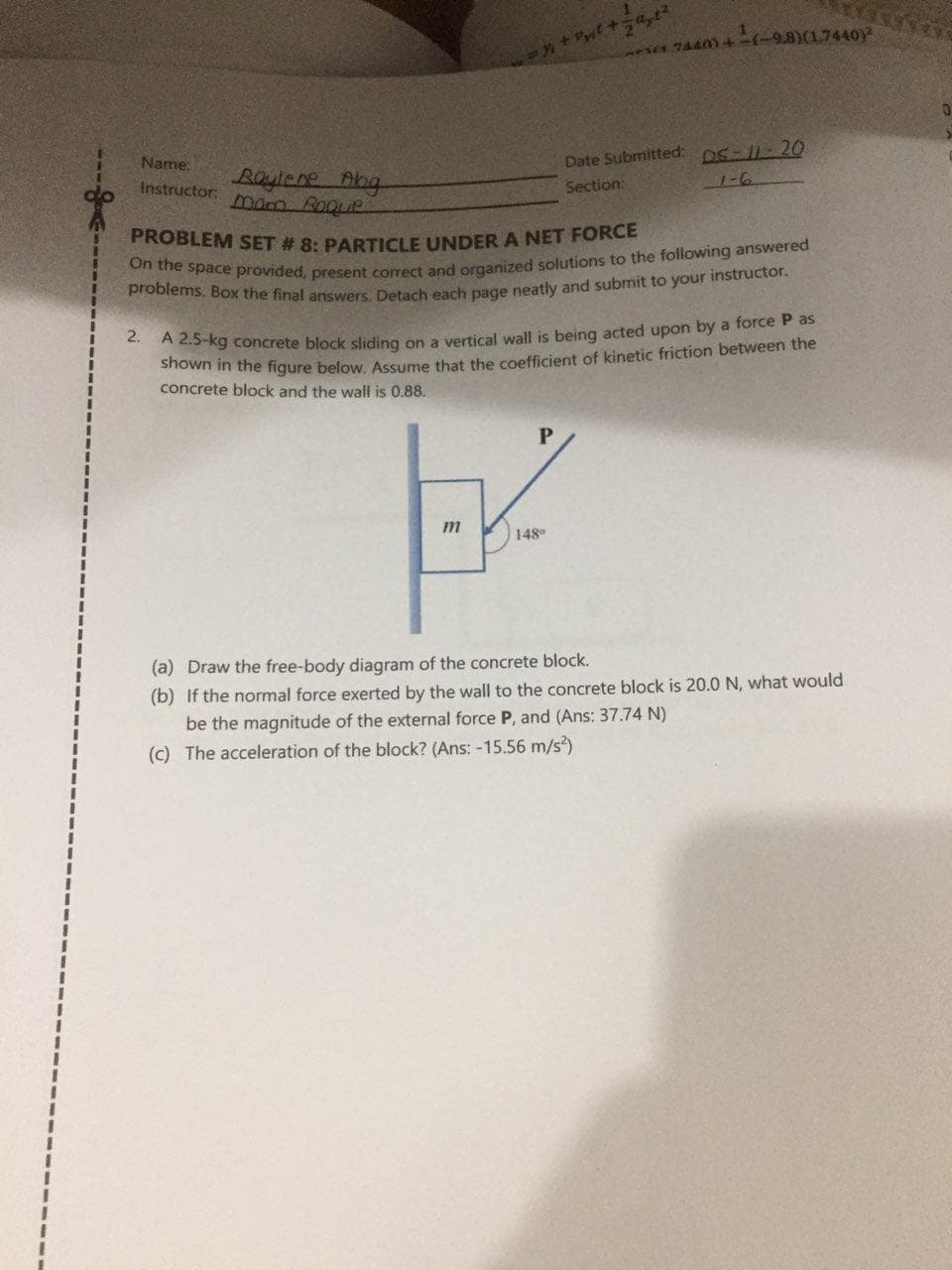 744)+-ィ-9.8) (1.7440
Name:
DS-11-20
Date Submitted:
Boyiene Aog
mam Roque
Instructor:
Section:
PROBLEM SET # 8. PARTICLE UNDER A NET FORCE
rown in the figure below. Assume that the coefficient of kinetic friction between the
concrete block and the wall is 0.88.
A 2.5-kg concrete block sliding on a vertical wall is being acted upon by a force P as
148°
(a) Draw the free-body diagram of the concrete block.
(b) If the normal force exerted by the wall to the concrete block is 20.0N, what would
be the magnitude of the external force P, and (Ans: 37.74 N)
(c) The acceleration of the block? (Ans: -15.56 m/s)
ミ
