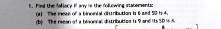 1. Find the fallacy if any in the following statements:
(a) The mean of a binomial distribution is 6 and SD is 4.
The mean of a binomial distribution is 9 and its SD is 4.
(b)
1