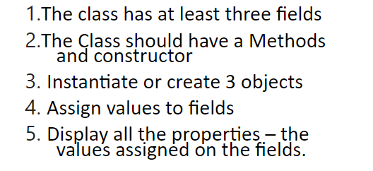 1.The class has at least three fields
2. The Class should have a Methods
and constructor
3. Instantiate or create 3 objects
4. Assign values to fields
5. Display all the properties - the
values assigned on the fields.