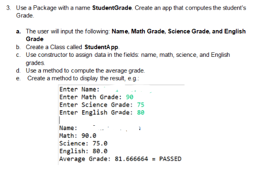 3. Use a Package with a name StudentGrade. Create an app that computes the student's
Grade.
a. The user will input the following: Name, Math Grade, Science Grade, and English
Grade
b. Create a Class called StudentApp.
c. Use constructor to assign data in the fields: name, math, science, and English
grades.
d. Use a method to compute the average grade.
e. Create a method to display the result, e.g.:
Enter Name:
Enter Math Grade: 90
Enter Science Grade: 75
Enter English Grade: 80
Name:
Math: 90.0
Science: 75.0
English: 80.0
Average Grade: 81.666664 = PASSED