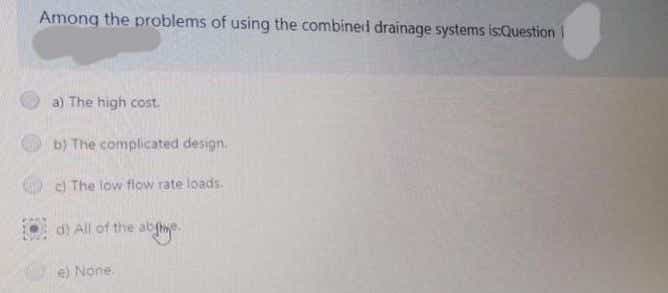 Among the problems of using the combined drainage systems is:Question
a) The high cost.
b) The complicated design.
c The low flow rate loads.
d) All of the ab
e) None.
