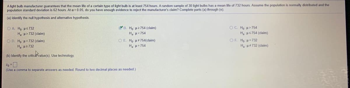 A light bulb manufacturer guarantees that the mean life of a certain type of light bulb is at least 754 hours. A random sample of 30 light bulbs has a mean life of 732 hours. Assume the population is normally distributed and the
population standard deviation is 62 hours. At a= 0.05, do you have enough evidence to reject the manufacturer's claim? Complete parts (a) through (e).
(a) Identify the null hypothesis and alternative hypothesis.
OC. Ho: H>754
Ha us754 (claim)
CB. Ho p2754 (claim)
OA Ho: ps732
Ha p>732 (claim)
Ha: µ<754
OE Ho H754(claim)
H p= 754
OF. Ho:H=732
H u#732 (claim)
O D. H, p<732 (claim)
H, p2 732
(b) Identify the critical value(s). Use technology.
Zo =
(Use a comma to separate answers as needed. Round to two decimal places as needed.)
