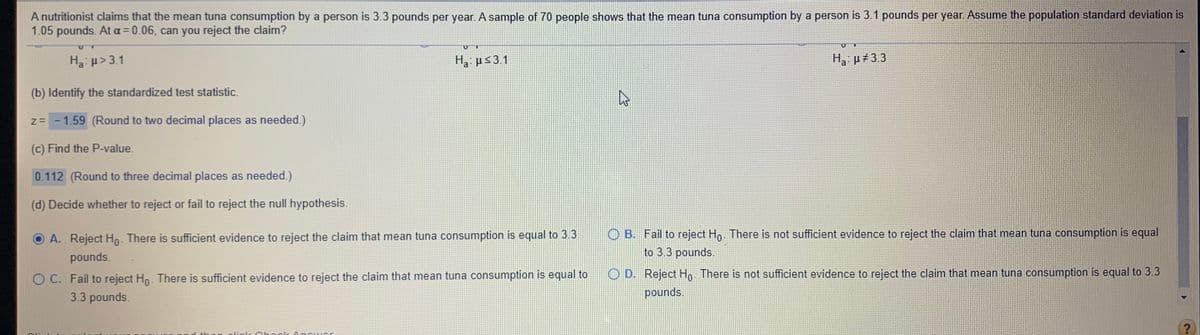 A nutritionist claims that the mean tuna consumption by a person is 3.3 pounds per year. A sample of 70 people shows that the mean tuna consumption by a person is 3.1 pounds per year. Assume the population standard deviation is
1.05 pounds. At a = 0.06, can you reject the claim?
Ha: p> 3.1
H3: µs3.1
H, µ#3.3
a
(b) Identify the standardized test statistic.
z= - 1.59 (Round to two decimal places as needed.)
(c) Find the P-value.
0.112 (Round to three decimal places as needed.)
(d) Decide whether to reject or fail to reject the null hypothesis.
O B. Fail to reject Ho. There is not sufficient evidence to reject the claim that mean tuna consumption is equal
to 3.3 pounds.
A. Reject Ho- There is sufficient evidence to reject the claim that mean tuna consumption is equal to 3.3
pounds.
O C. Fail to reject Ho. There is sufficient evidence to reject the claim that mean tuna consumption is equal to
3.3 pounds.
O D. Reject Ho There is not sufficient evidence to reject the claim that mean tuna consumption is equal to 3.3
pounds.
