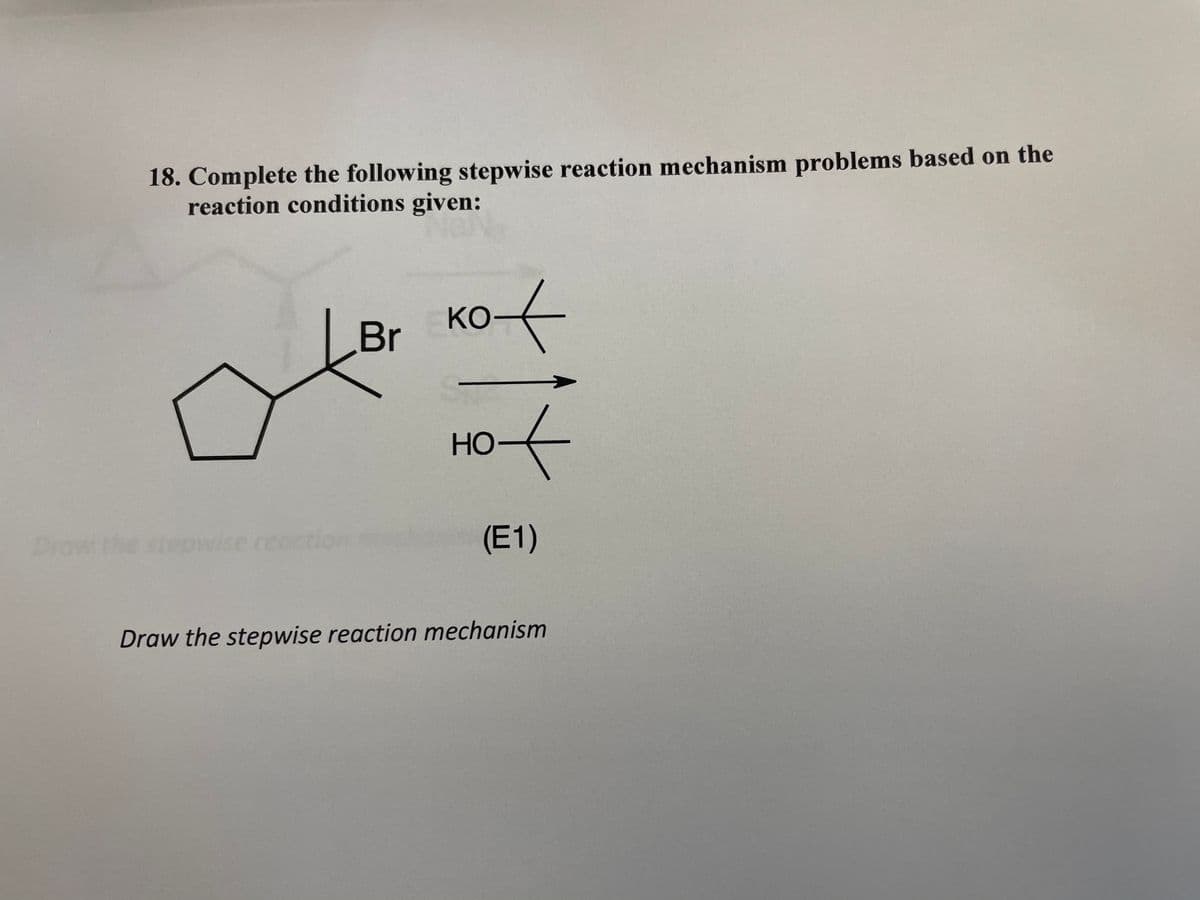 18. Complete the following stepwise reaction mechanism problems based on the
reaction conditions given:
Kot
ко-
Br
HO
Но-
Draw the ste
p
reaction
(E1)
Draw the stepwise reaction mechanism
