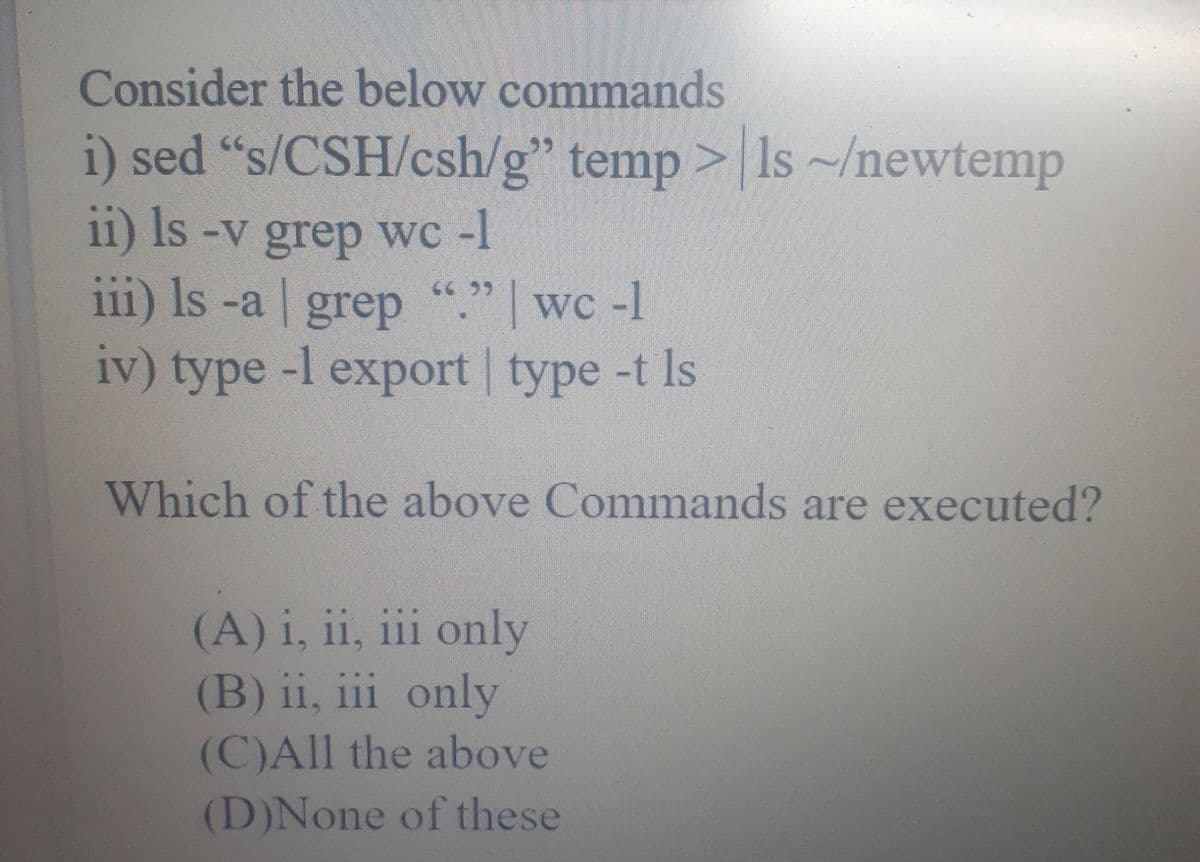 Consider the below commands
i) sed "s/CSH/csh/g" temp > Is~/newtemp
11) Is -v grep wc -I
111) Is -a grep "." wc -1
iv) type -l export | type -t Is
Which of the above Commands are executed?
(A) i, ii, iii only
(B) ii, iii only
(C)All the above
(D)None of these
