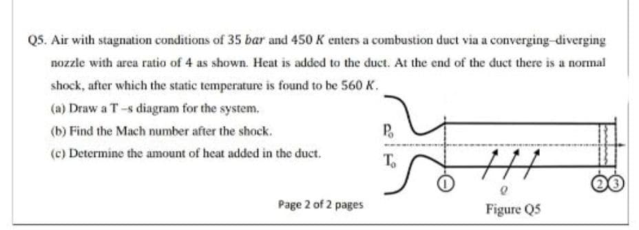 Q5. Air with stagnation conditions of 35 bar and 450 K enters a combustion duct via a converging-diverging
nozzle with area ratio of 4 as shown. Heat is added to the duct. At the end of the duct there is a normal
shock, after which the static temperature is found to be 560 K.
(a) Draw a T-s diagram for the system.
(b) Find the Mach number after the shock.
P.
(c) Determine the amount of heat added in the duct.
To
Page 2 of 2 pages
Figure Q5
