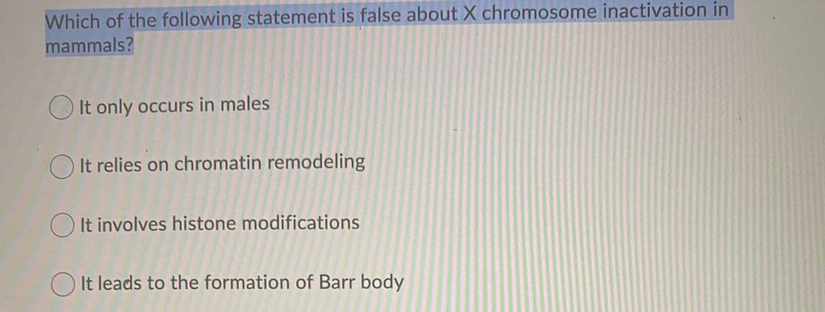 Which of the following statement is false about X chromosome inactivation in
mammals?
O It only occurs in males
O It relies on chromatin remodeling
O It involves histone modifications
O It leads to the formation of Barr body
