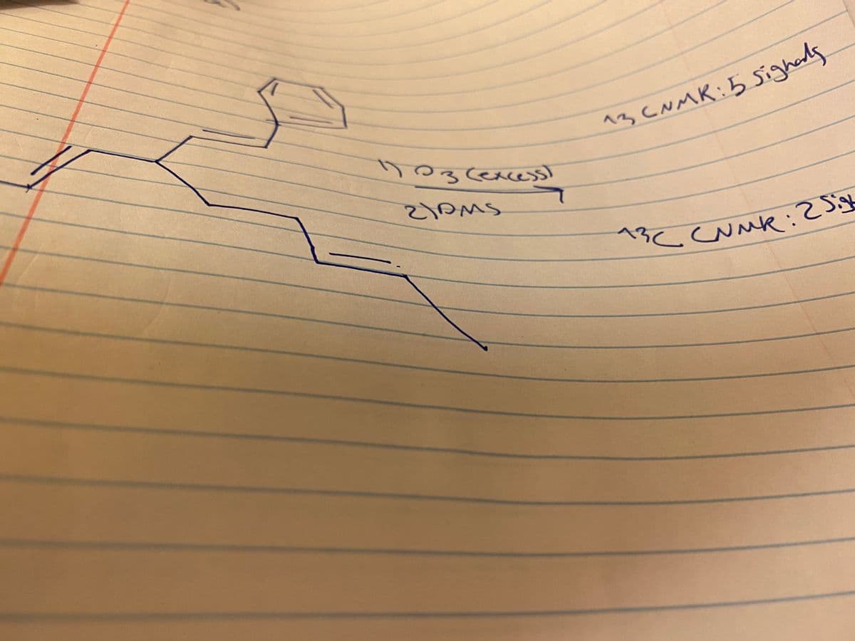 ### Analysis of Organic Compound Observations

The image presents a hand-drawn chemical structure of an organic compound, along with some annotated notes. Below are the detailed descriptions and transcriptions relevant for educational purposes.

### Hand-Drawn Chemical Structure
The image shows a chain of connected organic molecules. Details include:
- A benzene ring (a hexagonal ring with alternating double bonds) as part of the structure.
- A series of single and double bonds forming a linear chain connected to the benzene ring.

### Annotated Notes
1. **"17O3 (excess)"**:
   - This annotation possibly indicates the presence of oxygen atoms (with isotopic labeling of \(^{17}O\)) in excess.
   
2. **"21DMS"**:
   - This might refer to a specific chemical or solvent used in the reaction, potentially Dimethyl sulfide (DMS).

3. **"13C NMR: 5 signals"**:
   - An annotation referring to the Carbon-13 Nuclear Magnetic Resonance (NMR) Spectroscopy results, indicating that five distinct signals were observed. Each signal represents a distinct carbon environment in the molecule.

4. **"13C NMR: 2 signals"**:
   - Another Carbon-13 NMR observation where two distinct carbon environments were identified in a different analysis or part of the structure.

### Explanation

**Chemical Structure and NMR Interpretation:**
- The structure seems to be an aromatic compound due to the presence of the benzene ring.
- The linear chain, possibly an alkene or alkyne, is bonded to the benzene ring.
- The \(^{13}C\) NMR annotations suggest different structural environments giving rise to the varying number of signals, likely reflecting symmetry or different functional group attachments in the molecule.

**Discussion for Educational Purposes:**
- The drawn chemical structure and annotations can be used to teach about molecular structure elucidation.
- It is a practical example for students learning about spectroscopy techniques like \(^{13}C\) NMR.
- Understanding isotopic labeling and the role of specific solvents in chemical reactions can also be discussed based on the annotations.

By studying the provided chemical structure and associated notes, students can gain a comprehensive understanding of molecular analysis and spectroscopy, crucial aspects in organic chemistry.

### Diagram Explanation
- **Benzene Ring:** Six carbon atoms arranged in a hexagon with alternating double bonds.
- **Linear Chain:** A