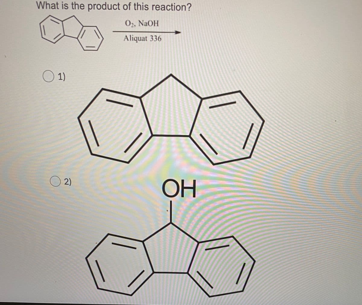 **Title: Understanding Organic Reactions: Oxidation Using O₂, NaOH, and Aliquat 336**

**Introduction:**
Welcome to this module on organic reactions! Today, we will explore a specific reaction involving the oxidation of an organic molecule in the presence of O₂, NaOH, and a phase transfer catalyst, Aliquat 336. The goal is to understand the product formed from this reaction and identify it from given options.

**Question:**
What is the product of this reaction?
\[ \text{O}_2, \text{NaOH} \]
\[ \text{Aliquat 336} \]

**Reactant:**
The molecule undergoing the reaction is an organic compound with two fused benzene rings.

**Reaction Conditions:**
1. **O₂ (Oxygen)**: Acts as the oxidizing agent.
2. **NaOH (Sodium Hydroxide)**: Provides the basic environment necessary for the oxidation.
3. **Aliquat 336**: Serves as a phase transfer catalyst to facilitate the reaction.

**Options:**

1. **Option 1:** Depicted as a fused ring structure with no additional functional groups.
![Option 1](option1_image)
2. **Option 2:** Similar to Option 1 but with an additional hydroxyl group (-OH) attached to the central carbon of the molecule.
![Option 2](option2_image)

**Graphical Explanation:**

- **Option 1 Diagram**:
    - The structure shows a tricyclic aromatic system combined in a fused manner, without any additional groups.
  
- **Option 2 Diagram**:
    - Similar tricyclic structure as above.
    - A hydroxyl group (-OH) attached to the central carbon atom of the molecule.

**Analysis:**

In the given reaction conditions, the presence of O₂ as an oxidizing agent and NaOH indicates the possibility of the addition of an OH group onto the reactant structure. Typically, in such oxidation processes, a hydroxyl group might be introduced to the molecule, altering its structure to form an O-H bond.

**Conclusion:**
Based on the reactants and conditions provided, the reaction results in the introduction of an -OH group to the molecule. Therefore, the correct answer to the question "What is the product of this reaction?" is:

**Option 2,** where the product structure includes an additional hydroxyl group (-OH) on the fused ring structure