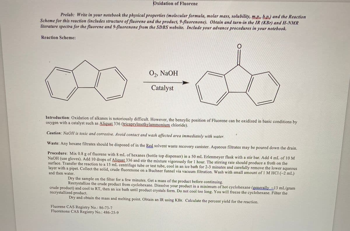 Oxidation of Fluorene
Prelab: Write in your notebook the physical properties (molecular formula, molar mass, solubility, m.R, k.R) and the Reaction
Scheme for this reaction (includes structure of fluorene and the product, 9-fluorenone). Obtain and turn-in the IR (KBr) and H-NMR
literature spectra for the fluorene and 9-fluorenone from the SDBS website. Include your advance procedures in your notebook.
Reaction Scheme:
О, NaOH
Catalyst
Introduction: Oxidation of alkanes is notoriously difficult. However, the benzylic position of Fluorene can be oxidized in basic conditions by
oxygen with a catalyst such as Aliquat 336 (ticapryxlmethylammonium chloride).
Caution: NaOH is toxic and corrosive. Avoid contact and wash affected area immediately with water.
Waste: Any hexane filtrates should be disposed of in the Red solvent waste recovery canister. Aqueous filtrates may be poured down the drain.
Procedure: Mix 0.8 g of fluorene with 8 mL of hexanes (bottle top dispenser) in a 50 mL Erlenmeyer flask with a stir bar. Add 4 mL of 10 M
NaOH (use gloves). Add 10 drops of Aliguat 336 and stir the mixture vigorously for 1 hour. The stirring rate should produce a froth on the
surface. Transfer the reaction to a 15 mL centrifuge tube or test tube, cool in an ice bath for 2-3 minutes and carefully remove the lower aqueous
layer with a pipet. Collect the solid, crude fluorenone on a Buchner funnel via vacuum filtration. Wash with small amount of 1 M HCl (~2 mL)
and then water.
Dry the sample on the filter for a few minutes. Get a mass of the product before continuing.
Recrystallize the crude product from cyclohexane. Dissolve your product in a minimum of hot cyclohexane (generally ~13 mL/gram
crude product) and cool to RT, then an ice bath until product crystals form. Do not cool too long. You will freeze the cyclohexane. Filter the
recrystallized product.
Dry and obtain the mass and melting point. Obtain an IR using KBr. Calculate the percent yield for the reaction.
Fluorene CAS Registry No.: 86-73-7
Fluorenone CAS Registry No.: 486-25-9
