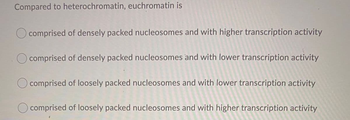 Compared to heterochromatin, euchromatin is
comprised of densely packed nucleosomes and with higher transcription activity
comprised of densely packed nucleosomes and with lower transcription activity
O comprised of loosely packed nucleosomes and with lower transcription activity
Ocomprised of loosely packed nucleosomes and with higher transcription activity
