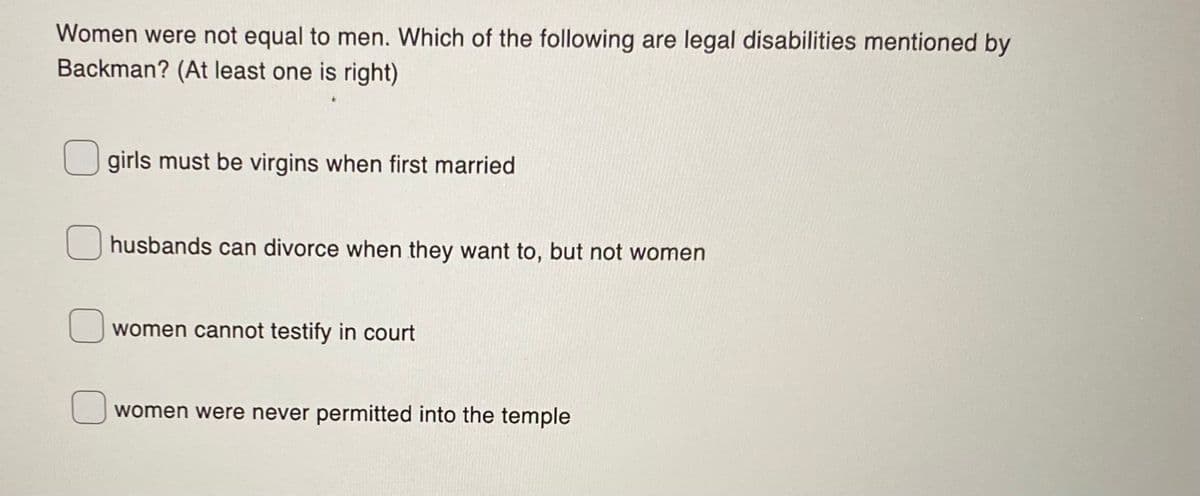 Women were not equal to men. Which of the following are legal disabilities mentioned by
Backman? (At least one is right)
girls must be virgins when first married
husbands can divorce when they want to, but not women
women cannot testify in court
women were never permitted into the temple
