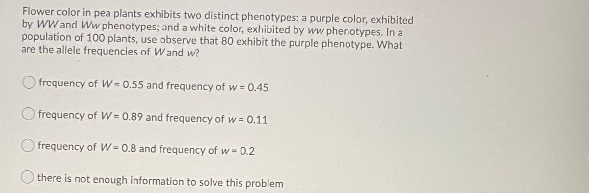 Flower color in pea plants exhibits two distinct phenotypes: a purple color, exhibited
by WW and Ww phenotypes; and a white color, exhibited by ww phenotypes. In a
population of 100 plants, use observe that 80 exhibit the purple phenotype. What
are the allele frequencies of Wand w?
frequency of W = 0.55 and frequency of w= 0.45
%3!
frequency of W = 0.89 and frequency of w = 0.11
frequency of W = 0.8 and frequency of w= 0.2
there is not enough information to solve this problem
