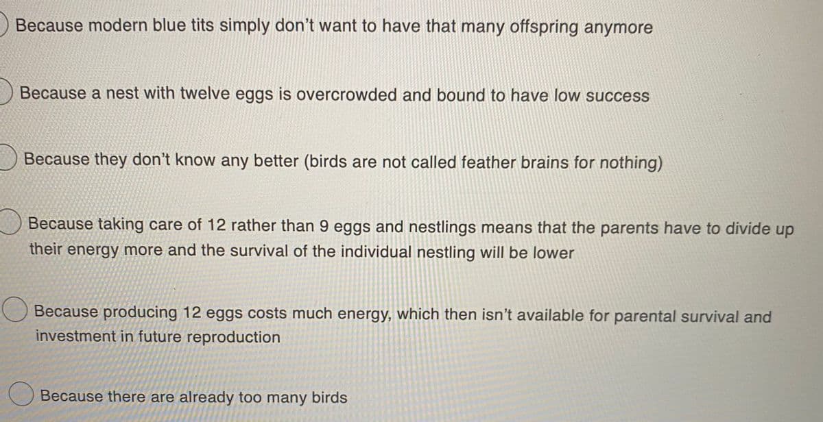 Because modern blue tits simply don't want to have that many offspring anymore
Because a nest with twelve eggs is overcrowded and bound to have low success
Because they don't know any better (birds are not called feather brains for nothing)
Because taking care of 12 rather than 9 eggs and nestlings means that the parents have to divide up
their energy more and the survival of the individual nestling will be lower
Because producing 12 eggs costs much energy, which then isn't available for parental survival and
investment in future reproduction
O Because there are already too many birds
