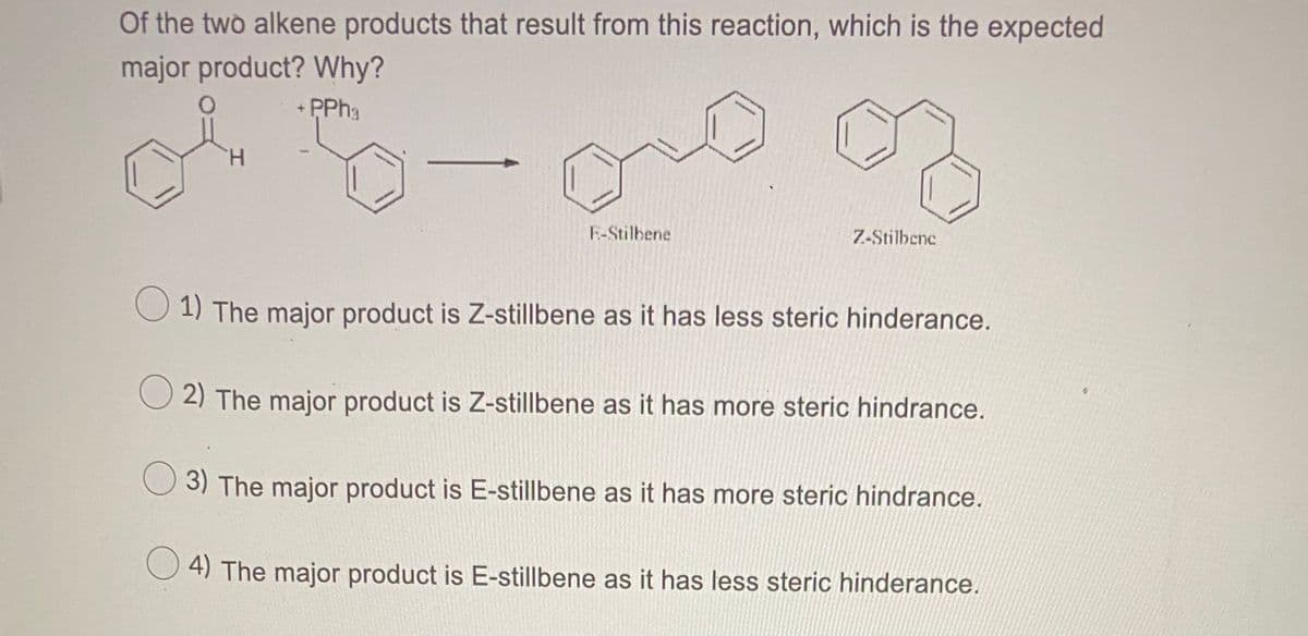 Of the two alkene products that result from this reaction, which is the expected
major product? Why?
+ PPH3
H.
E-Stilbene
7-Stilbene
O 1) The major product is Z-stillbene as it has less steric hinderance.
2) The major product is Z-stillbene as it has more steric hindrance.
O 3) The major product is E-stillbene as it has more steric hindrance.
4) The major product is E-stillbene as it has less steric hinderance.
