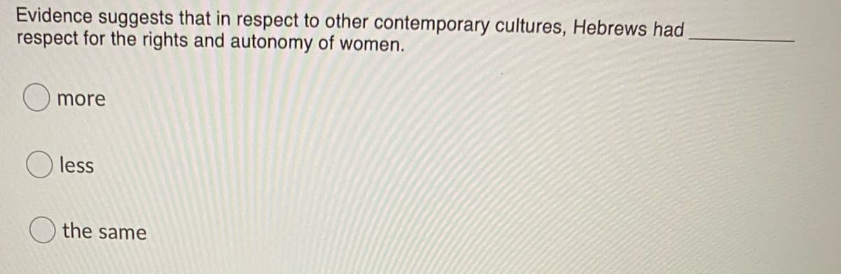 Evidence suggests that in respect to other contemporary cultures, Hebrews had
respect for the rights and autonomy of women.
more
less
the same
