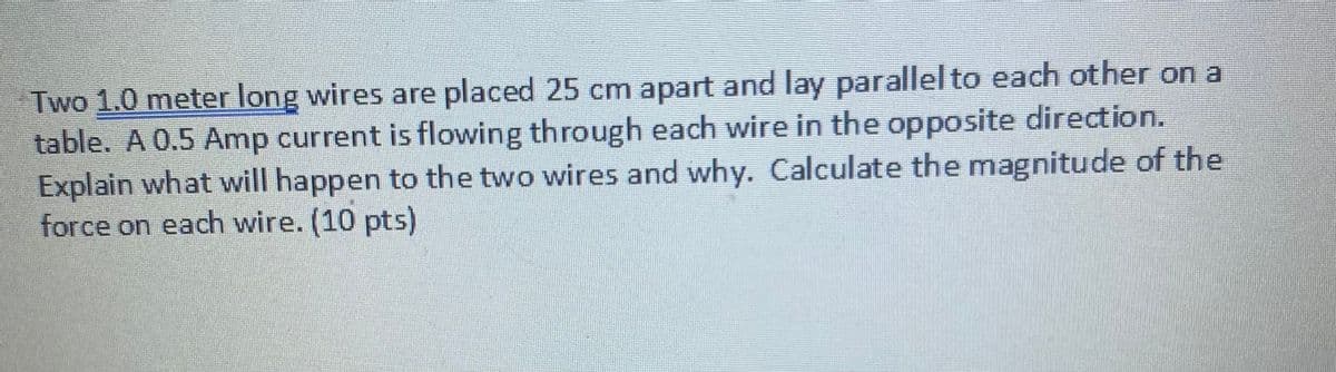 Two 1.0 meter long wires are placed 25 cm apart and lay parallel to each other on a
table. A 0.5 Amp current is flowing through each wire in the opposite direction.
Explain what will happen to the two wires and why. Calculate the magnitude of the
force on each wire. (10 pts)
