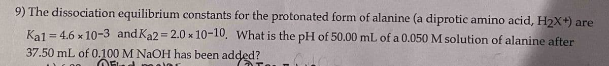 9) The dissociation equilibrium constants for the protonated form of alanine (a diprotic amino acid, H₂X+) are
Kal = 4.6 × 10-3 and Ka2=2.0 × 10-10. What is the pH of 50.00 mL of a 0.050 M solution of alanine after
37.50 mL of 0.100 M NaOH has been added?
Para
Ofind moles