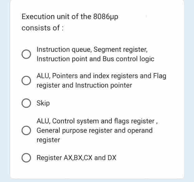 Execution unit of the 8086μp
consists of:
Instruction queue, Segment register,
Instruction point and Bus control logic
ALU, Pointers and index registers and Flag
register and Instruction pointer
O Skip
ALU, Control system and flags register,
General purpose register and operand
register
O Register AX,BX,CX and DX