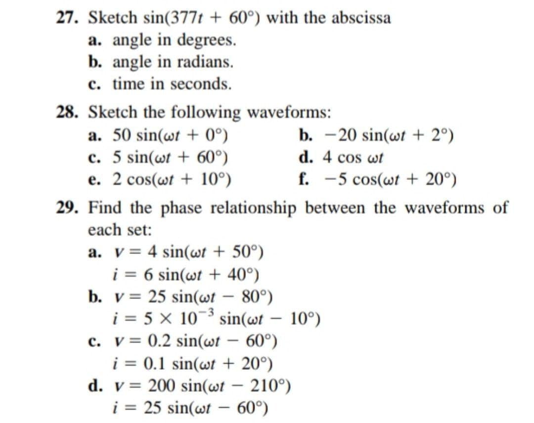 27. Sketch sin(377t + 60°) with the abscissa
a. angle in degrees.
b. angle in radians.
c. time in seconds.
28. Sketch the following waveforms:
a. 50 sin(wt + 0°)
b. -20 sin(wt + 2°)
d. 4 cos wt
c. 5 sin(wt + 60°)
e. 2 cos(wt+10°)
f. -5 cos(wt+ 20°)
29. Find the phase relationship between the waveforms of
each set:
a. v = 4 sin(wt + 50°)
i = 6 sin(wt + 40°)
b. v 25 sin(wt - 80°)
i = 5 x 10-³ sin(wt - 10°)
c. v= 0.2 sin(wt - 60°)
i = 0.1 sin(wt 20°)
d. v = 200 sin(wt - 210°)
i = 25 sin(wt - 60°)