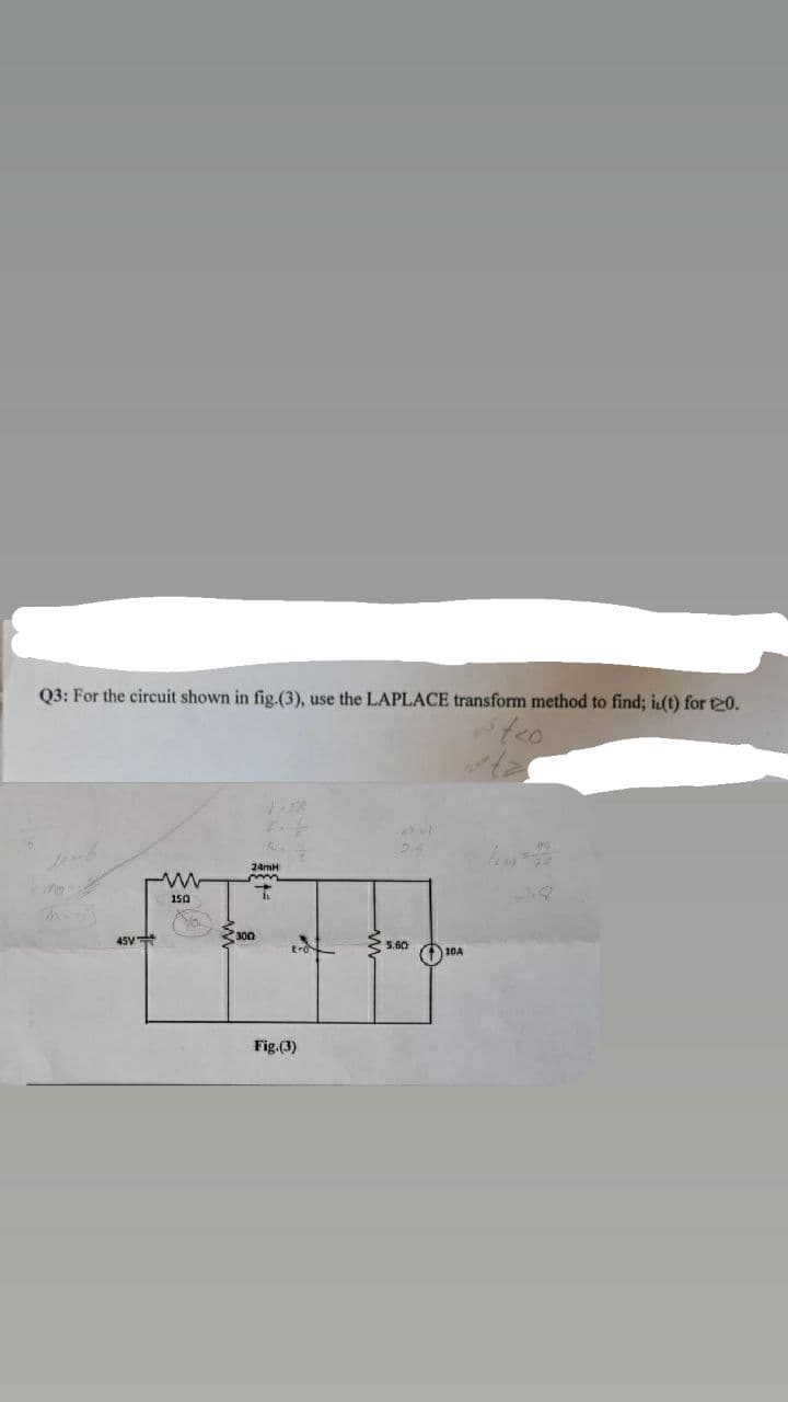 Q3: For the circuit shown in fig.(3), use the LAPLACE transform method to find; iz(t) for 120.
s teo
Maib
M
24mH
mm
T
150
5.60
45V
300
t-o
Fig.(3)
10A