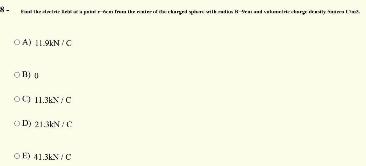 8 -
Find the electric field at a point r-6cm from the center of the charged sphere with radius R=9cm and volumetric charge density 5micro C/m3.
O A) 11.9kN /C
В) 0
O C) 11.3kN / C
O D) 21.3kN /C
O E) 41.3kN /C
