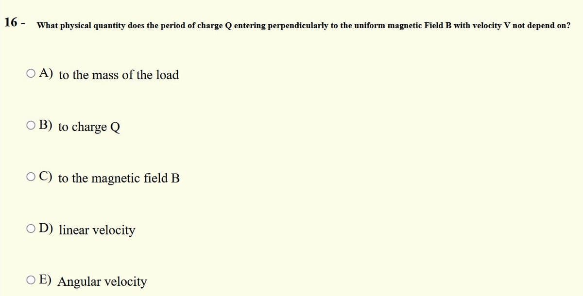 16 - What physical quantity does the period of charge Q entering perpendicularly to the uniform magnetic Field B with velocity V not depend on?
O A) to the mass of the load
O B) to charge Q
O C) to the magnetic field B
O D) linear velocity
O E) Angular velocity
