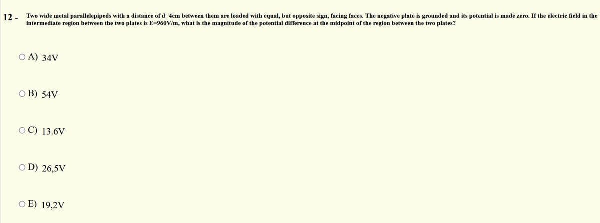 Two wide metal parallelepipeds with a distance of d=4cm between them are loaded with equal, but opposite sign, facing faces. The negative plate is grounded and its potential is made zero. If the electric field in the
intermediate region between the two plates is E=960V/m, what is the magnitude of the potential difference at the midpoint of the region between the two plates?
12 -
O A) 34V
O B) 54V
O C) 13.6V
O D) 26,5V
O E) 19,2V

