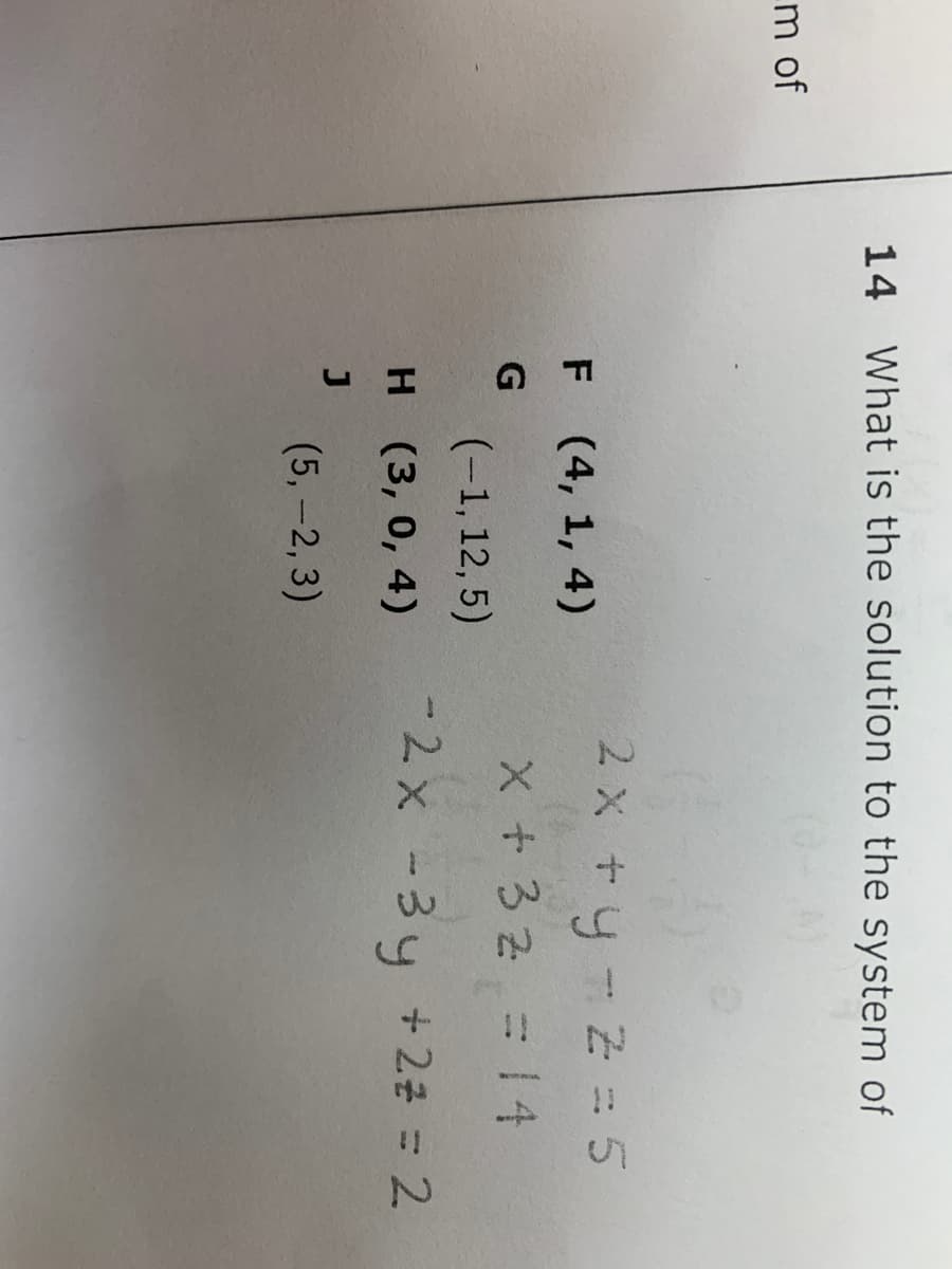 14 What is the solution to the system of
m of
2x ty-Z = 5
F (4, 1, 4)
X+32 =14
(-1, 12, 5)
н (3, 0, 4)
-2x -3y + 22 = 2
(5,-2,3)
