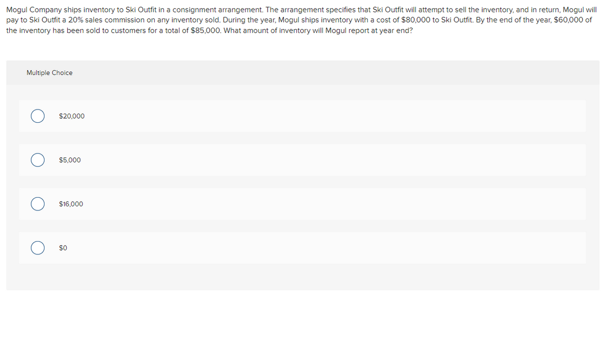 Mogul Company ships inventory to Ski Outfit in a consignment arrangement. The arrangement specifies that Ski Outfit will attempt to sell the inventory, and in return, Mogul will
pay to Ski Outfit a 20% sales commission on any inventory sold. During the year, Mogul ships inventory with a cost of $80,000 to Ski Outfit. By the end of the year, $60,000 of
the inventory has been sold to customers for a total of $85,000. What amount of inventory will Mogul report at year end?
Multiple Choice
O
$20,000
$5,000
$16,000
$0