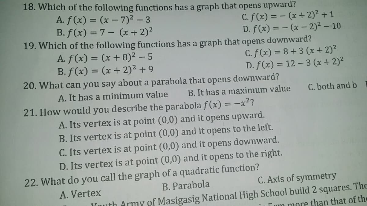 18. Which of the following functions has a graph that opens upward?
A. f(x) = (x – 7)² – 3
B. f(x) = 7 – (x + 2)²
C. f(x) = - (x + 2)2 + 1
D. f(x) = – (x – 2)² – 10
19. Which of the following functions has a graph that opens downward?
A. f(x) = (x + 8)² – 5
B. f(x) = (x + 2)² + 9
C. f (x) = 8+ 3 (x + 2)²
D. f (x) = 12 – 3 (x + 2)2
%3D
20. What can you say about a parabola that opens downward?
A. It has a minimum value
B. It has a maximum value
C. both and b
21. How would you describe the parabola f (x) = -x?
A. Its vertex is at point (0,0) and it opens upward.
B. Its vertex is at point (0,0) and it opens to the left.
C. Its vertex is at point (0,0) and it opens downward.
D. Its vertex is at point (0,0) and it opens to the right.
22. What do you call the graph of a quadratic function?
B. Parabola
C. Axis of symmetry
A. Vertex
Youth Army of Masigasig National High School build 2 squares. The
Tom more than that of the
