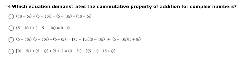 14. Which eguation demonstrates the commutative property of addition for complex numbers?
O (10 – 5i) + (5 – 10i) = (5 – 10i)+(10 – 5i)
O (5+ 10i) + (- 5– 10i) = 0+ Oi
O (5 - 10i)[(0 10i)+(5+ 0i)] =[(5 - 10i)(0 – 10i)] +[(5 – 10i)(5+ Oi)]
O [CO – Si) +(5 – i)]+(5 + i) = (o – 5i) +[(5 – i) +(5+i)]
