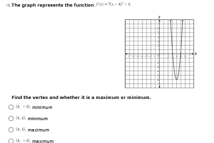 15. The graph represents the function f(x) = 7(x – 4)² – 6.
y
5
3
-7 -6 -5 -4 3 -2 -1 0
2
-2
-4
-7
Find the vertex and whether it is a maximum or minimum.
O (4, – 6), minimum
O (4, 6), minimum
O (4, 6), maximum
(4, – 6), maximum
