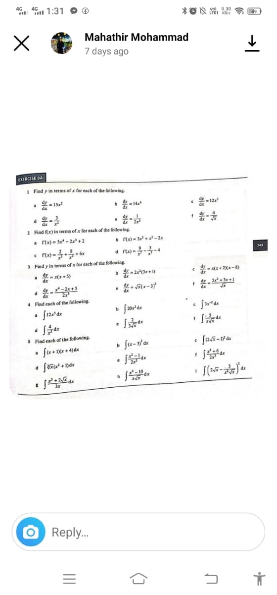 46 46 1:31
4G 4G
X
EXERCISE SA
1 Find y in terms of x for each of the following.
dy-15x2
dx
a
d
a
2 Find f(x) in terms of x for each of the following.
a f(x) = 5x-2x³ +2
a
dyx-2x+5
d
4 Find each of the following.
[12x³ dx
f(x)=++6x
3 Find y in terms of x for each of the following.
dyx(x+5)
d
dx
dfdx
5 Find each of the following.
a f(x+1Xx+4) dx
E
O
Mahathir Mohammad
7 days ago
[V×(x +
f=²+2√x
+ 1)dx
b=14x6
Reply...
|||
e
b ftx)=3x²+x²-2x
d
b=2x²(x+1)
=√x(x-3)²
e
b [20x¹dr
e
dx
e
b f(x-3) dx
h
dx
X√x
XON
(3
C d=12x
C =x(x+2xx-8)
Vol 0.30
C 3x-² dx
f
f
i
X√x
C (2√x-1)² dx
dx
J(2√x-)dx
U
49
243