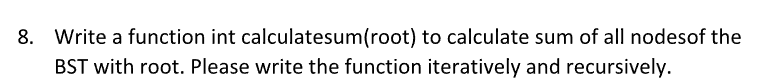 8. Write a function int calculatesum(root) to calculate sum of all nodesof the
BST with root. Please write the function iteratively and recursively.