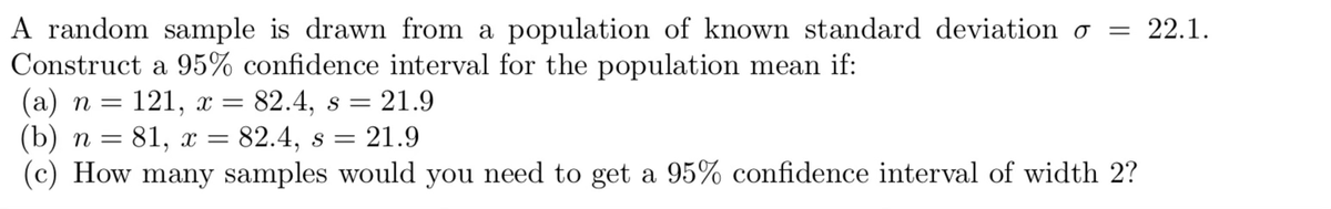 A random sample is drawn from a population of known standard deviation o = 22.1.
Construct a 95% confidence interval for the population mean if:
(a) n = 121, x = 82.4, s = 21.9
(b) n = 81, x = 82.4, s = 21.9
(c) How many samples would you need to get a 95% confidence interval of width 2?