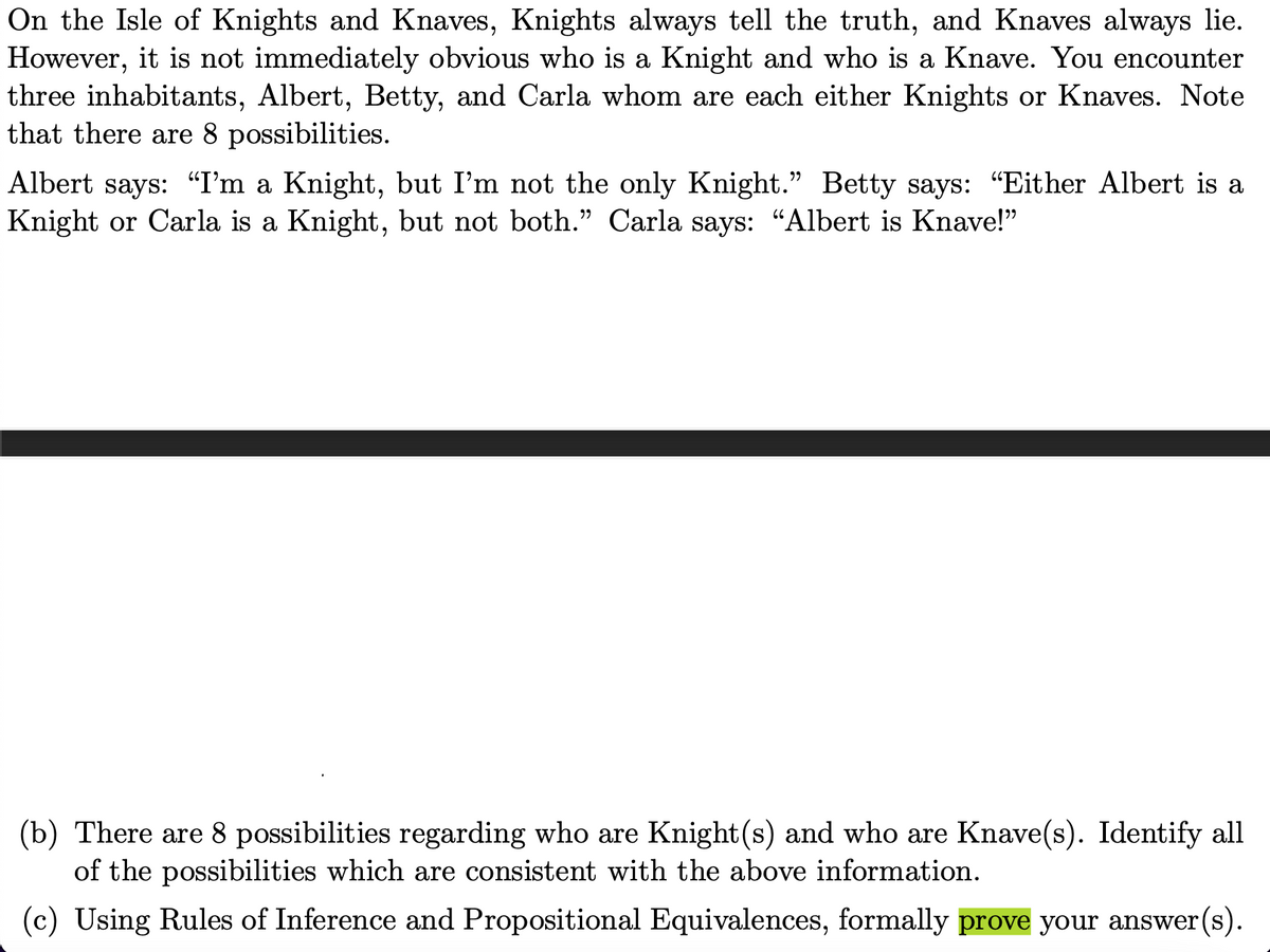 On the Isle of Knights and Knaves, Knights always tell the truth, and Knaves always lie.
However, it is not immediately obvious who is a Knight and who is a Knave. You encounter
three inhabitants, Albert, Betty, and Carla whom are each either Knights or Knaves. Note
that there are 8 possibilities.
Albert says: "I'm a Knight, but I'm not the only Knight." Betty says: "Either Albert is a
Knight or Carla is a Knight, but not both." Carla says: “Albert is Knave!"
(b) There are 8 possibilities regarding who are Knight(s) and who are Knave(s). Identify all
of the possibilities which are consistent with the above information.
(c) Using Rules of Inference and Propositional Equivalences, formally prove your answer(s).
