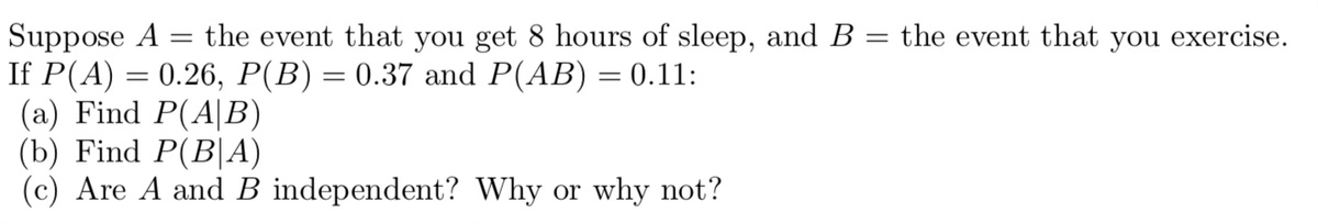 Suppose A
=
the event that you get 8 hours of sleep, and B = the event that you exercise.
: 0.26, P(B) = 0.37 and P(AB) = 0.11:
If P(A):
=
(a) Find P(A|B)
(b) Find P(BA)
(c) Are A and B independent? Why or why not?