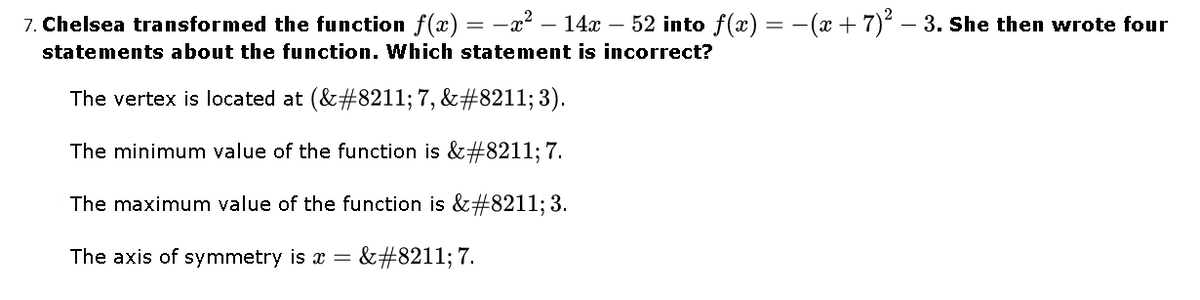 7. Chelsea transformed the function f(x) = -x² – 14x – 52 into f(x) = -(x + 7)2 – 3. She then wrote four
statements about the function. Which statement is incorrect?
The vertex is located at (&#8211; 7, &#8211; 3).
The minimum value of the function is &#8211; 7.
The maximum value of the function is &#8211; 3.
The axis of symmetry is x =
&#8211; 7.
