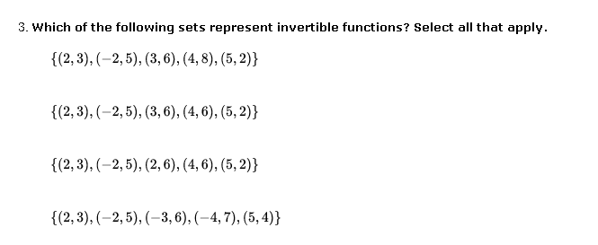 3. Which of the following sets represent invertible functions? Select all that apply.
{(2, 3), (–2, 5), (3, 6), (4, 8), (5, 2)}
{(2, 3), (-2, 5), (3, 6), (4, 6), (5, 2)}
{(2, 3), (–2, 5), (2, 6), (4, 6), (5, 2)}
{(2,3), (-2, 5), (–3, 6), (–4, 7), (5, 4)}
