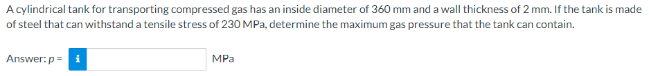 A cylindrical tank for transporting compressed gas has an inside diameter of 360 mm and a wall thickness of 2 mm. If the tank is made
of steel that can withstand a tensile stress of 230 MPa, determine the maximum gas pressure that the tank can contain.
Answer: p = i
MPa
