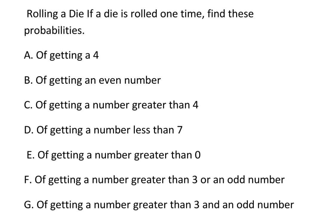 Rolling a Die If a die is rolled one time, find these
probabilities.
A. Of getting a 4
B. Of getting an even number
C. Of getting a number greater than 4
D. Of getting a number less than 7
E. Of getting a number greater than 0
F. Of getting a number greater than 3 or an odd number
G. Of getting a number greater than 3 and an odd number
