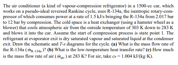 The air conditioner (a kind of vapour-compression refrigerator) in a 1500-cc car, which
works on a pseudo-ideal reversed Rankine cycle, uses R-134a, the isentropic rotary-com-
pressor of which consumes power at a rate of 1.5 kJ/s bringing the R-134a from 2.017 bar
to 12 bar by compression. The cold space is a heat exchanger (using a hamster wheel as a
blower) that cools atmospheric air from the outside temperature of 303 K down to 283 K
and blows it into the car. Assume the start of compression process is state point 1. The
refrigerant at evaporator exit is dry saturated vapour and saturated liquid at the condenser
exit. Draw the schematic and T-s diagrams for the cycle. (a) What is the mass flow rate of
the R-134a ( mg-134a )? (b) What is the low-temperature heat transfer rate? (c) How much
is the mass flow rate of air ( mair ) at 283 K? For air, take cp = 1.004 kJ/(kg K).
