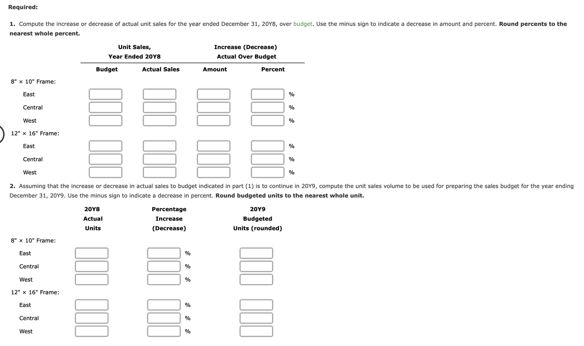 Required:
1. Compute the increase or decrease of actual unit sales for the year ended December 31, 20Y8, over budget. Use the minus sign to indicate a decrease in amount and percent. Round percents to the
nearest whole percent.
Unit Sales,
Increase (Decrease)
Year Ended 20Y8
Actual Over Budget
Budget
Actual Sales
Amount
Percent
8" x 10" Frame:
East
%
Central
%
West
%
12" x 16" Frame:
East
%
Central
%
West
2. Assuming that the increase or decrease in actual sales to budget indicated in part (1) is to continue in 20Y9, compute the unit sales volume to be used for preparing the sales budget for the year ending
December 31, 20Y9. Use the minus sign to indicate a decrease in percent. Round budgeted units to the nearest whole unit.
20Υ8
Percentage
20Υ9
Actual
Increase
Budgeted
Units
(Decrease)
Units (rounded)
8" x 10" Frame:
East
%
Central
%
West
%
12" x 16" Frame:
East
%
Central
%
West
%
II I|
II II
II II
