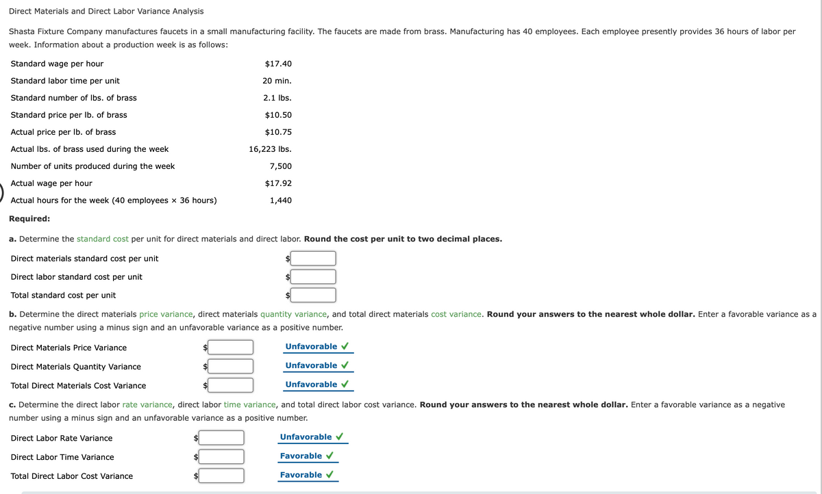 Direct Materials and Direct Labor Variance Analysis
Shasta Fixture Company manufactures faucets in a small manufacturing facility. The faucets are made from brass. Manufacturing has 40 employees. Each employee presently provides 36 hours of labor per
week. Information about a production week is as follows:
Standard wage per hour
$17.40
Standard labor time per unit
20 min.
Standard number of Ibs. of brass
2.1 Ibs.
Standard price per Ib. of brass
$10.50
Actual price per Ib. of brass
$10.75
Actual Ibs. of brass used during the week
16,223 Ibs.
Number of units produced during the week
7,500
Actual wage per hour
$17.92
Actual hours for the week (40 employees x 36 hours)
1,440
Required:
a. Determine the standard cost per unit for direct materials and direct labor. Round the cost per unit to two decimal places.
Direct materials standard cost per unit
Direct labor standard cost per unit
Total standard cost per unit
b. Determine the direct materials price variance, direct materials quantity variance, and total direct materials cost variance. Round your answers to the nearest whole dollar. Enter a favorable variance as a
negative number using a minus sign and an unfavorable variance as a positive number.
Direct Materials Price Variance
Unfavorable v
Direct Materials Quantity Variance
$
Unfavorable
Total Direct Materials Cost Variance
$
Unfavorable
c. Determine the direct labor rate variance, direct labor time variance, and total direct labor cost variance. Round your answers to the nearest whole dollar. Enter a favorable variance as a negative
number using a minus sign and an unfavorable variance as a positive number.
Direct Labor Rate Variance
$4
Unfavorable
Direct Labor Time Variance
Favorable V
Total Direct Labor Cost Variance
$
Favorable
