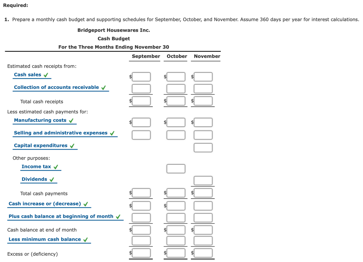 Required:
1. Prepare a monthly cash budget and supporting schedules for September, October, and November. Assume 360 days per year for interest calculations.
Bridgeport Housewares Inc.
Cash Budget
For the Three Months Ending November 30
September
October
November
Estimated cash receipts from:
Cash sales
Collection of accounts receivable
Total cash receipts
Less estimated cash payments for:
Manufacturing costs
Selling and administrative expenses
Capital expenditures
Other purposes:
Income tax /
Dividends
Total cash payments
Cash increase or (decrease)
$
Plus cash balance at beginning of month
Cash balance at end of month
2$
Less minimum cash balance
Excess or (deficiency)
%24
