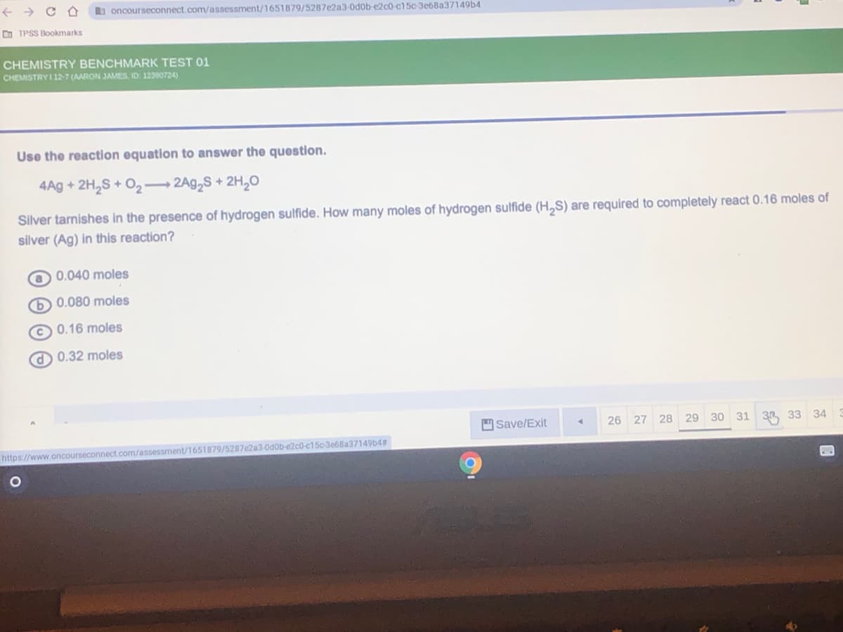 b oncourseconnect.com/assessment/1651879/5287e2a3-0d0b-¢2c0-c15c 3e6Ba37149b4
O TPSS Bookmarks
CHEMISTRY BENCHMARK TEST 01
CHEMISTRY I 12-7 (AARON JAMES, ID 12390724)
Use the reaction equation to answer the question.
4Ag + 2H,S + O2- 2A92S + 2H,O
Silver tarnishes in the presence of hydrogen sulfide. How many moles of hydrogen sulfide (H,S) are required to completely react 0.16 moles of
silver (Ag) in this reaction?
O 0.040 moles
0.080 moles
© 0.16 moles
O 0.32 moles
Save/Exit
26 27 28 29 30 31 3 33 34
https://www.oncourseconnect.com/assessment/1651879/5287e2a3-0d0b-e2c0-c150-3e68a37149b4#
