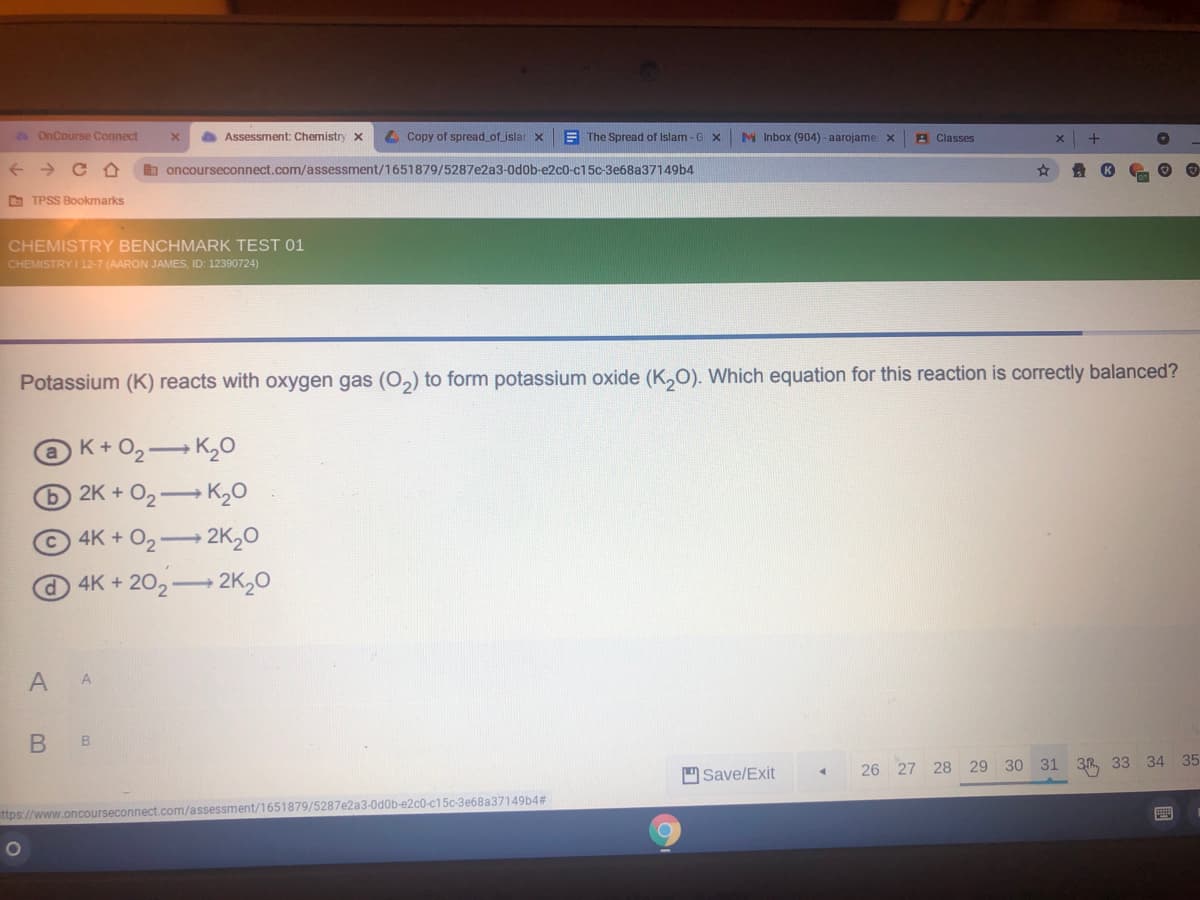 OnCourse Connect
Assessment: Chemistry x
4 Copy of spread of jslar x
E The Spread of Islam - G x
M Inbox (904) - aarojame: x
A Classes
oncourseconnect.com/assessment/1651879/5287e2a3-0d0b-e2c0-c15c-3e68a37149b4
O TPSS Bookmarks
CHEMISTRY BENCHMARK TEST 01
CHEMISTRY I 12-7 (AARON JAMES, ID: 12390724)
Potassium (K) reacts with oxygen gas (O,) to form potassium oxide (K,O). Which equation for this reaction is correctly balanced?
K+O2 K,0
2K + O2 K20
4K+ O2 2K20
4K+202 2K,0
35
Save/Exit
26 27 28 29 30 31 3R 33 34
ttps://www.oncourseconnect.com/assessment/1651879/5287e2a3-0d0b-e2c0-c15c-3e68a37149b4#
B.
