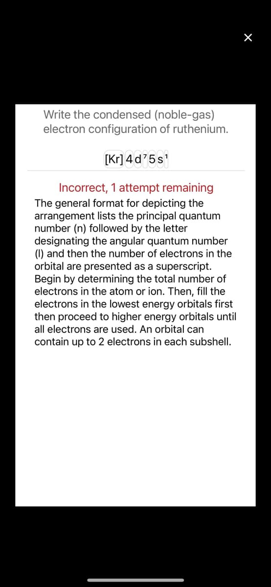 Write the condensed (noble-gas)
electron configuration of ruthenium.
[Kr] 4 d'5s'
Incorrect, 1 attempt remaining
The general format for depicting the
arrangement lists the principal quantum
number (n) followed by the letter
designating the angular quantum number
(1) and then the number of electrons in the
orbital are presented as a superscript.
Begin by determining the total number of
electrons in the atom or ion. Then, fill the
electrons in the lowest energy orbitals first
then proceed to higher energy orbitals until
all electrons are used. An orbital can
contain up to 2 electrons in each subshell.
